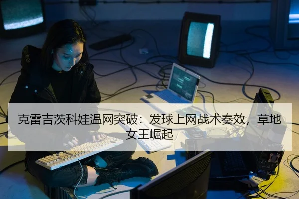 克雷吉茨科娃温网突破：发球上网战术奏效，草地女王崛起