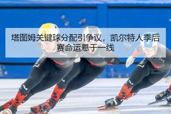 塔图姆关键球分配引争议，凯尔特人季后赛命运悬于一线