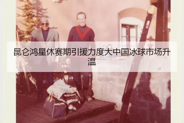 昆仑鸿星休赛期引援力度大中国冰球市场升温