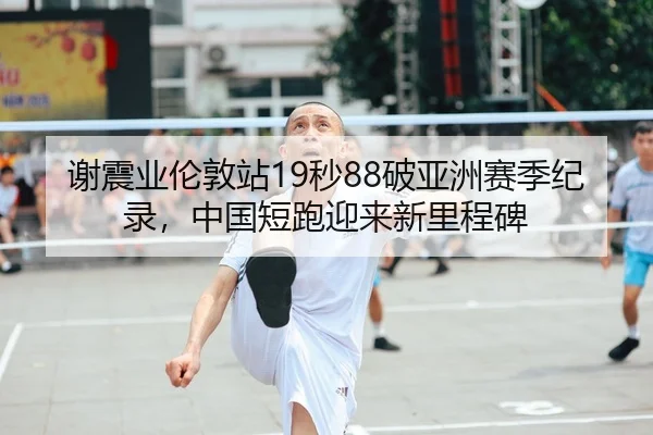 谢震业伦敦站19秒88破亚洲赛季纪录，中国短跑迎来新里程碑
