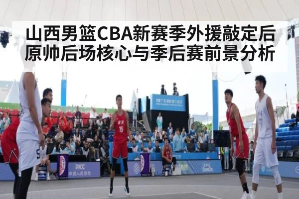 山西男篮CBA新赛季外援敲定后原帅后场核心与季后赛前景分析