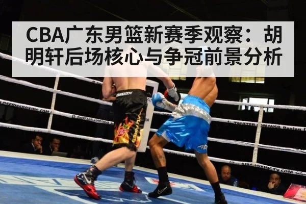 CBA广东男篮新赛季观察:胡明轩后场核心与争冠前景分析
